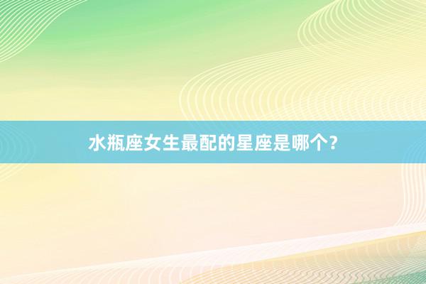 水瓶座女生最配的星座是哪个？