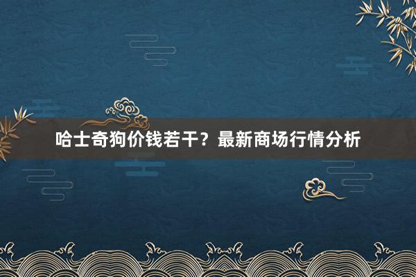哈士奇狗价钱若干?最新商场行情分析